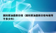 国际原油最新价格（国际原油最新价格每桶等于多少升）