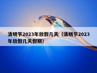 清明节2023年放假几天（清明节2023年放假几天假期）