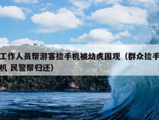 工作人员帮游客捡手机被幼虎围观（群众捡手机 民警帮归还）