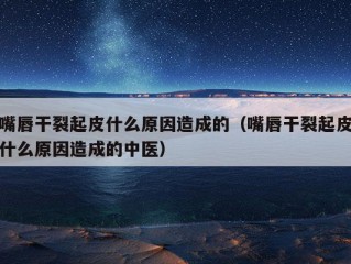 嘴唇干裂起皮什么原因造成的（嘴唇干裂起皮什么原因造成的中医）