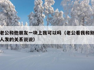 老公和他朋友一块上我可以吗（老公看我和别人发的关系说说）