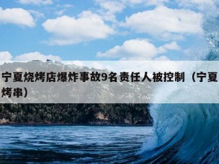 宁夏烧烤店爆炸事故9名责任人被控制（宁夏烤串）