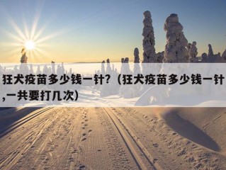 狂犬疫苗多少钱一针?（狂犬疫苗多少钱一针,一共要打几次）