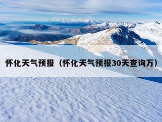 怀化天气预报（怀化天气预报30天查询万）