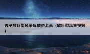 男子放巨型风筝反被带上天（放巨型风筝视频）