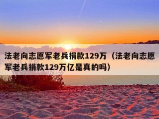 法老向志愿军老兵捐款129万（法老向志愿军老兵捐款129万亿是真的吗）