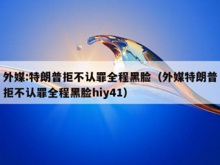 外媒:特朗普拒不认罪全程黑脸（外媒特朗普拒不认罪全程黑脸hiy41）