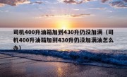 司机400升油箱加到430升仍没加满（司机400升油箱加到430升仍没加满油怎么办）