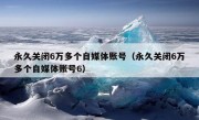 永久关闭6万多个自媒体账号（永久关闭6万多个自媒体账号6）