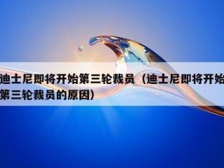 迪士尼即将开始第三轮裁员（迪士尼即将开始第三轮裁员的原因）