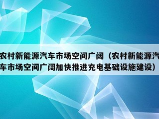 农村新能源汽车市场空间广阔（农村新能源汽车市场空间广阔加快推进充电基础设施建设）