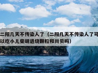 二阳几天不传染人了（二阳几天不传染人了可以吃小儿柴胡退烧颗粒和川贝吗）