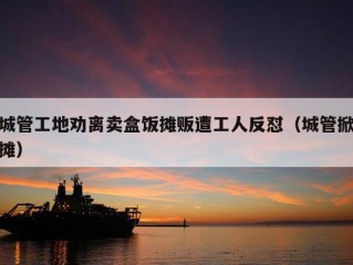 城管工地劝离卖盒饭摊贩遭工人反怼（城管掀摊）