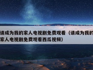 请成为我的家人电视剧免费观看（请成为我的家人电视剧免费观看西瓜视频）