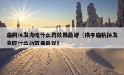 扁桃体发炎吃什么药效果最好（孩子扁桃体发炎吃什么药效果最好）