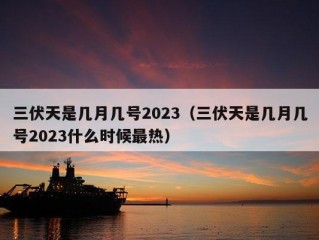 三伏天是几月几号2023（三伏天是几月几号2023什么时候最热）