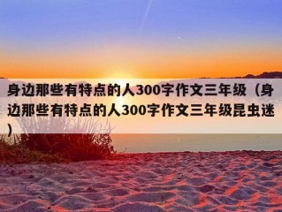 身边那些有特点的人300字作文三年级（身边那些有特点的人300字作文三年级昆虫迷）