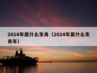 2024年属什么生肖（2024年属什么生肖年）