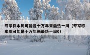 专家称本周可能是十万年来最热一周（专家称本周可能是十万年来最热一周0）