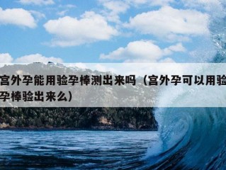 宫外孕能用验孕棒测出来吗（宫外孕可以用验孕棒验出来么）