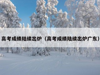 高考成绩陆续出炉（高考成绩陆续出炉广东）