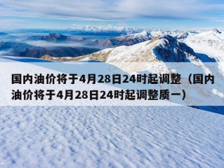 国内油价将于4月28日24时起调整（国内油价将于4月28日24时起调整质一）