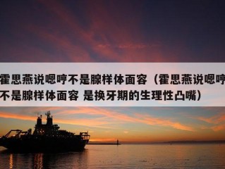 霍思燕说嗯哼不是腺样体面容（霍思燕说嗯哼不是腺样体面容 是换牙期的生理性凸嘴）