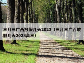 三月三广西放假几天2023（三月三广西放假几天2023高三）