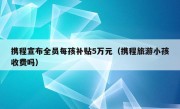 携程宣布全员每孩补贴5万元（携程旅游小孩收费吗）