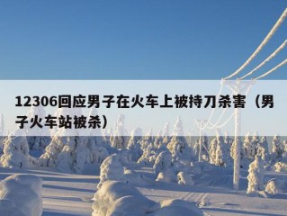 12306回应男子在火车上被持刀杀害（男子火车站被杀）