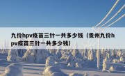 九价hpv疫苗三针一共多少钱（贵州九价hpv疫苗三针一共多少钱）