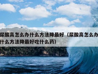 尿酸高怎么办什么方法降最好（尿酸高怎么办什么方法降最好吃什么药）