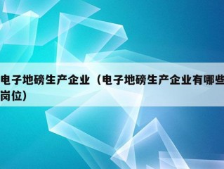 电子地磅生产企业（电子地磅生产企业有哪些岗位）