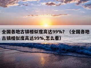 全国各地古镇相似度高达99%？（全国各地古镇相似度高达99%,怎么看）