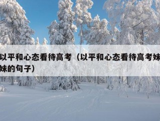 以平和心态看待高考（以平和心态看待高考妹妹的句子）