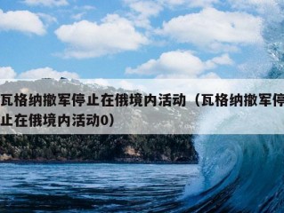 瓦格纳撤军停止在俄境内活动（瓦格纳撤军停止在俄境内活动0）