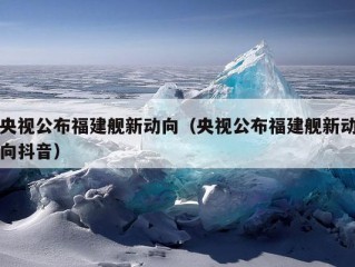 央视公布福建舰新动向（央视公布福建舰新动向抖音）