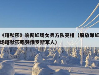 《喀秋莎》响彻红场女兵方队亮相（解放军红场喀秋莎唱哭俄罗斯军人）