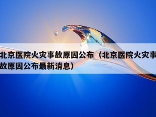 北京医院火灾事故原因公布（北京医院火灾事故原因公布最新消息）