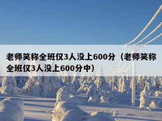 老师笑称全班仅3人没上600分（老师笑称全班仅3人没上600分中）