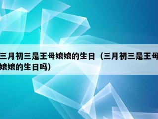 三月初三是王母娘娘的生日（三月初三是王母娘娘的生日吗）