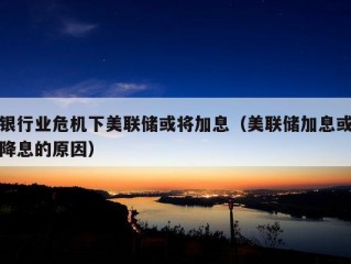 银行业危机下美联储或将加息（美联储加息或降息的原因）