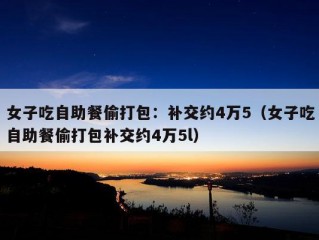 女子吃自助餐偷打包：补交约4万5（女子吃自助餐偷打包补交约4万5l）