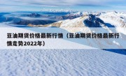 豆油期货价格最新行情（豆油期货价格最新行情走势2022年）