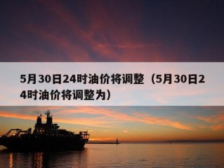 5月30日24时油价将调整（5月30日24时油价将调整为）