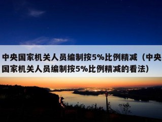 中央国家机关人员编制按5%比例精减（中央国家机关人员编制按5%比例精减的看法）