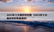 2023年十大最好听的歌（2023年十大最好听的歌曲播放）