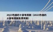 2023热播的十部电视剧（2023热播的十部电视剧免费观看）