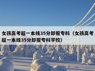 女孩高考超一本线35分却报专科（女孩高考超一本线35分却报专科学校）