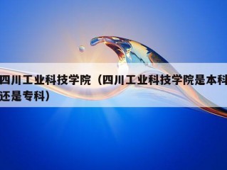 四川工业科技学院（四川工业科技学院是本科还是专科）